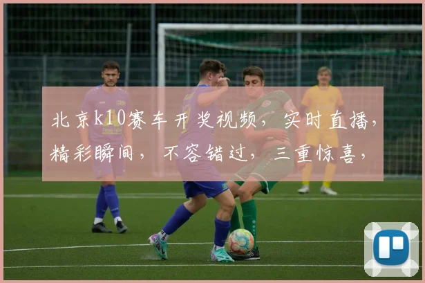 北京k10赛车开奖视频，实时直播，精彩瞬间，不容错过，三重惊喜，等你来观