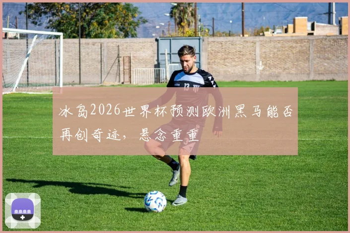 冰岛2026世界杯预测欧洲黑马能否再创奇迹，悬念重重