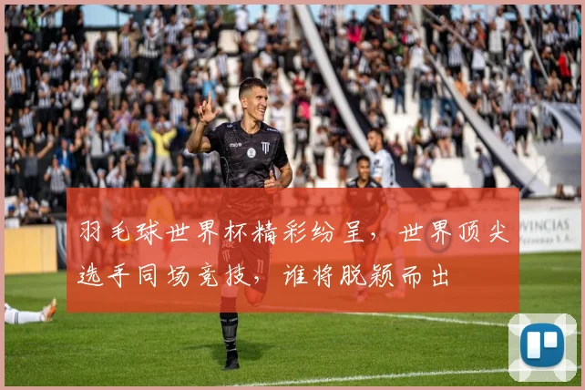 羽毛球世界杯精彩纷呈，世界顶尖选手同场竞技，谁将脱颖而出